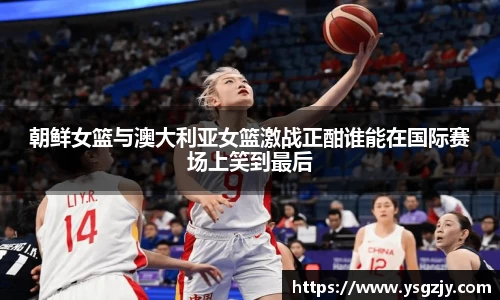 朝鲜女篮与澳大利亚女篮激战正酣谁能在国际赛场上笑到最后